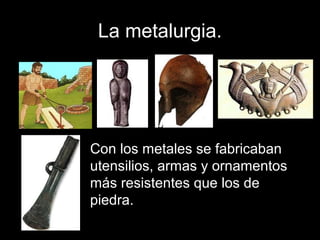 La metalurgia.
Con los metales se fabricaban
utensilios, armas y ornamentos
más resistentes que los de
piedra.
 