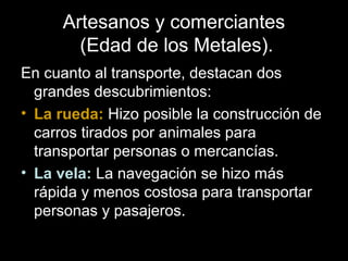 Artesanos y comerciantes
(Edad de los Metales).
En cuanto al transporte, destacan dos
grandes descubrimientos:
• La rueda: Hizo posible la construcción de
carros tirados por animales para
transportar personas o mercancías.
• La vela: La navegación se hizo más
rápida y menos costosa para transportar
personas y pasajeros.
 