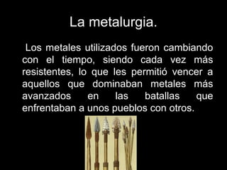 La metalurgia.
Los metales utilizados fueron cambiando
con el tiempo, siendo cada vez más
resistentes, lo que les permitió vencer a
aquellos que dominaban metales más
avanzados en las batallas que
enfrentaban a unos pueblos con otros.
 
