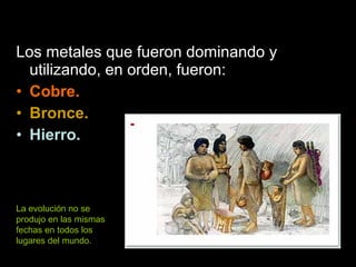 Los metales que fueron dominando y
utilizando, en orden, fueron:
• Cobre.
• Bronce.
• Hierro.
La evolución no se
produjo en las mismas
fechas en todos los
lugares del mundo.
 