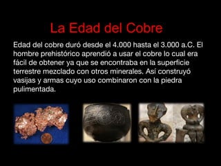La Edad del Cobre
Edad del cobre duró desde el 4.000 hasta el 3.000 a.C. El
hombre prehistórico aprendió a usar el cobre lo cual era
fácil de obtener ya que se encontraba en la superficie
terrestre mezclado con otros minerales. Así construyó
vasijas y armas cuyo uso combinaron con la piedra
pulimentada.
 