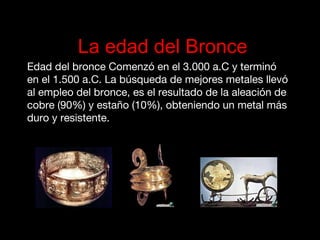 La edad del Bronce
Edad del bronce Comenzó en el 3.000 a.C y terminó
en el 1.500 a.C. La búsqueda de mejores metales llevó
al empleo del bronce, es el resultado de la aleación de
cobre (90%) y estaño (10%), obteniendo un metal más
duro y resistente.
de cobre (90%) y estaño (10%), obteniendo un metal
más duro y resistente.
 