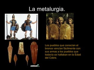 La metalurgia.
Los pueblos que conocían el
bronce vencían fácilmente con
sus armas a los pueblos que
todavía se hallaban en la Edad
del Cobre.
 