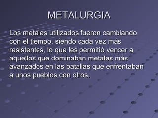 METALURGIAMETALURGIA
Los metales utilizados fueron cambiandoLos metales utilizados fueron cambiando
con el tiempo, siendo cada vez máscon el tiempo, siendo cada vez más
resistentes, lo que les permitió vencer aresistentes, lo que les permitió vencer a
aquellos que dominaban metales másaquellos que dominaban metales más
avanzados en las batallas que enfrentabanavanzados en las batallas que enfrentaban
a unos pueblos con otros.a unos pueblos con otros.
 