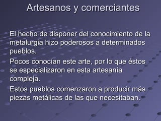 Artesanos y comerciantesArtesanos y comerciantes
El hecho de disponer del conocimiento de laEl hecho de disponer del conocimiento de la
metalurgia hizo poderosos a determinadosmetalurgia hizo poderosos a determinados
pueblos.pueblos.
Pocos conocían este arte, por lo que éstosPocos conocían este arte, por lo que éstos
se especializaron en esta artesaníase especializaron en esta artesanía
compleja.compleja.
Estos pueblos comenzaron a producir másEstos pueblos comenzaron a producir más
piezas metálicas de las que necesitaban.piezas metálicas de las que necesitaban.
 