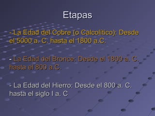 EtapasEtapas
- La Edad del Cobre (o Calcolítico): Desde- La Edad del Cobre (o Calcolítico): Desde
el 5000 a. C. hasta el 1800 a.C.el 5000 a. C. hasta el 1800 a.C.
-- La Edad del Bronce: Desde el 1800 a. C.La Edad del Bronce: Desde el 1800 a. C.
hasta el 800 a.C.hasta el 800 a.C.
- La Edad del Hierro: Desde el 800 a. C.- La Edad del Hierro: Desde el 800 a. C.
hasta el siglo I a. Chasta el siglo I a. C
 