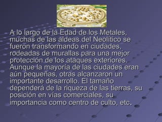 A lo largo de la Edad de los Metales,A lo largo de la Edad de los Metales,
muchas de las aldeas del Neolítico semuchas de las aldeas del Neolítico se
fueron transformando en ciudades,fueron transformando en ciudades,
rodeadas de murallas para una mejorrodeadas de murallas para una mejor
protección de los ataques exteriores.protección de los ataques exteriores.
Aunque la mayoría de las ciudades eranAunque la mayoría de las ciudades eran
aún pequeñas, otras alcanzaron unaún pequeñas, otras alcanzaron un
importante desarrollo. El tamañoimportante desarrollo. El tamaño
dependerá de la riqueza de las tierras, sudependerá de la riqueza de las tierras, su
posición en vías comerciales, suposición en vías comerciales, su
importancia como centro de culto, etcimportancia como centro de culto, etc..
 