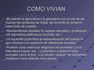 COMO VIVIANCOMO VIVIAN
-Se asentó la agricultura y la ganadería con el uso de las-Se asentó la agricultura y la ganadería con el uso de las
nuevas herramientas de metal. Se fomentó el comercionuevas herramientas de metal. Se fomentó el comercio
sobre todo de metales.sobre todo de metales.
-Asentamientos estables en lugares elevados y protegidos-Asentamientos estables en lugares elevados y protegidos
con elementos defensivos (muralla, etc.)con elementos defensivos (muralla, etc.)
-La sociedad profundiza la especialización del trabajo lo-La sociedad profundiza la especialización del trabajo lo
que conduce a la aparición de diferencias sociales.que conduce a la aparición de diferencias sociales.
-Poseían unas creencias religiosas relacionadas con la-Poseían unas creencias religiosas relacionadas con la
naturaleza (rayos, sol...) y adoraban a determinadosnaturaleza (rayos, sol...) y adoraban a determinados
animales como el toro o el caballo. Usaban los elementosanimales como el toro o el caballo. Usaban los elementos
metálicos como ofrenda a los dioses.metálicos como ofrenda a los dioses.
 