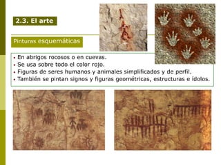 • En abrigos rocosos o en cuevas.
• Se usa sobre todo el color rojo.
• Figuras de seres humanos y animales simplificados y de perfil.
• También se pintan signos y figuras geométricas, estructuras e ídolos.
Pinturas esquemáticas
2.3. El arte
 