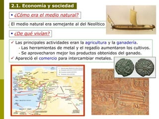  ¿Cómo era el medio natural?
El medio natural era semejante al del Neolítico
 ¿De qué vivían?
 Las principales actividades eran la agricultura y la ganadería.
• Las herramientas de metal y el regadío aumentaron los cultivos.
• Se aprovecharon mejor los productos obtenidos del ganado.
 Apareció el comercio para intercambiar metales.
2.1. Economía y sociedad
 