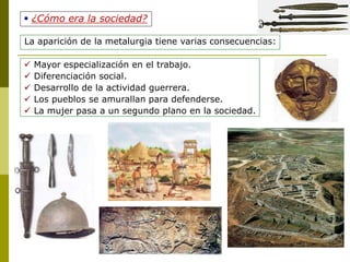  ¿Cómo era la sociedad?
La aparición de la metalurgia tiene varias consecuencias:
 Mayor especialización en el trabajo.
 Diferenciación social.
 Desarrollo de la actividad guerrera.
 Los pueblos se amurallan para defenderse.
 La mujer pasa a un segundo plano en la sociedad.
 