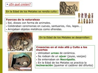 Fuerzas de la naturaleza
• Sol, dioses con forma de animales.
• Celebraban ceremonias en cuevas, santuarios, ríos, lagos…
• Arrojaban objetos metálicos como ofrendas.
Creencias en el más allá y Culto a los
muertos
• Utilizaban urnas de cerámica.
• Se rodean de un ajuar (joyas, vasijas)
• Se enterraban en Necrópolis.
• En la Edad de los Metales se practica la
incineración (quemar el cadáver del difunto)
En la Edad de los Metales se rendía culto:
En la Edad de los Metales se desarrollan:
 ¿En qué creían?
 
