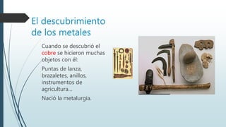 El descubrimiento
de los metales
Cuando se descubrió el
cobre se hicieron muchas
objetos con él:
Puntas de lanza,
brazaletes, anillos,
instrumentos de
agricultura…
Nació la metalurgia.
 