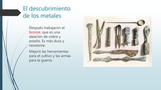 El descubrimiento
de los metales
Después trabajaron el
bronce, que es una
aleación de cobre y
estaño. Es más dura y
resistente.
Mejoró las herramientas
para el cultivo y las armas
para la guerra.
 