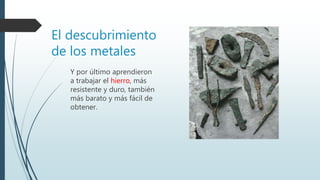 El descubrimiento
de los metales
Y por último aprendieron
a trabajar el hierro, más
resistente y duro, también
más barato y más fácil de
obtener.
 