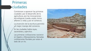 Primeras
ciudades
Comienzan a aparecer las primeras
ciudades: por el desarrollo de la
agricultura, por las innovaciones
tecnológicas (rueda, arado, torno
alfarero o vela) y por el comercio.
La invención de la escritura permitió
un mejor manejo del comercio.
En las ciudades había reyes,
sacerdotes y ejércitos.
Las primeras civilizaciones nacieron
en Egipto y Mesopotamia, llamadas
civilizaciones fluviales por estar al
lado de un rio.
 