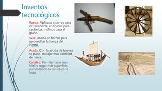Inventos
tecnológicos
Rueda: Aplicada a carros para
el transporte, en tornos para
cerámica, molinos para el
grano.
Vela: Usada en barcos para
aprovechar la fuerza del
viento.
Arado: Con la ayuda de bueyes
se pudo trabajar más cantidad
de tierra.
Canales: Permite hacer más
fértil y regar más superficie,
aumentando la cantidad de
fruto.
 