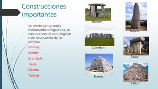 Construcciones
importantes
Se construyen grandes
monumentos megalíticos, se
cree que son de uso religioso
o de observación de las
estrellas.
Dolmen.
Menhir.
Crómlech.
Taula.
Naveta.
Talayot.
Crómlech
Menhir
Taula
Naveta
Dolmen
Talayot
 