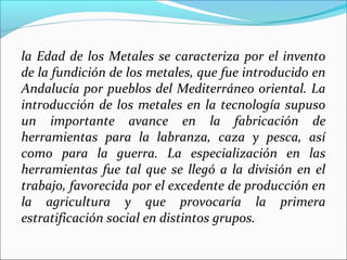 la Edad de los Metales se caracteriza por el invento
de la fundición de los metales, que fue introducido en
Andalucía por pueblos del Mediterráneo oriental. La
introducción de los metales en la tecnología supuso
un importante avance en la fabricación de
herramientas para la labranza, caza y pesca, así
como para la guerra. La especialización en las
herramientas fue tal que se llegó a la división en el
trabajo, favorecida por el excedente de producción en
la agricultura y que provocaría la primera
estratificación social en distintos grupos.
 