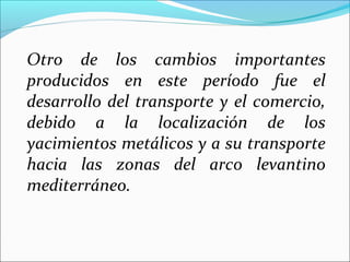 Otro de los cambios importantes
producidos en este período fue el
desarrollo del transporte y el comercio,
debido a la localización de los
yacimientos metálicos y a su transporte
hacia las zonas del arco levantino
mediterráneo.
 