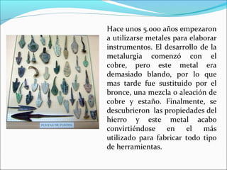 Hace unos 5.000 años empezaron
a utilizarse metales para elaborar
instrumentos. El desarrollo de la
metalurgia comenzó con el
cobre, pero este metal era
demasiado blando, por lo que
mas tarde fue sustituido por el
bronce, una mezcla o aleación de
cobre y estaño. Finalmente, se
descubrieron las propiedades del
hierro y este metal acabo
convirtiéndose en el más
utilizado para fabricar todo tipo
de herramientas.
 