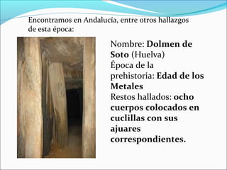 Nombre: Dolmen de 
Soto (Huelva)
Época de la
prehistoria: Edad de los 
Metales
Restos hallados: ocho 
cuerpos colocados en 
cuclillas con sus 
ajuares 
correspondientes.
Encontramos en Andalucía, entre otros hallazgos
de esta época:
 