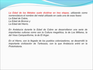 LA EDAD DE LOS METALES SE DIVIVE EN TRES ETAPAS
.
La Edad de los Metales suele dividirse en tres etapas, utilizando como
nomenclatura el nombre del metal utilizado en cada una de esas fases:
La Edad de Cobre,
La Edad de Bronce y
La Edad del Hierro.
En Andalucía durante la Edad de Cobre se desarrollaron una serie de
importantes culturas como son la Cultura megalítica, la de Los Millares, la
del Vaso Campaniforme, la de El Argar.
En el Hierro, con la llegada de los pueblos colonizadores, se desarrolló la
importante civilización de Tartessos, con la que Andalucía entró en la
Protohistoria.
 