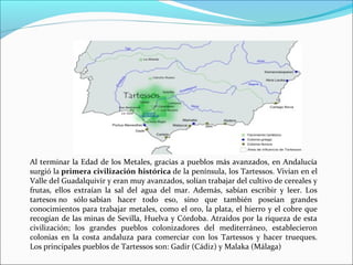 Al terminar la Edad de los Metales, gracias a pueblos más avanzados, en Andalucía
surgió la primera civilización histórica de la península, los Tartessos. Vivían en el
Valle del Guadalquivir y eran muy avanzados, solían trabajar del cultivo de cereales y
frutas, ellos extraían la sal del agua del mar. Además, sabían escribir y leer. Los
tartesos no sólo sabían hacer todo eso, sino que también poseían grandes
conocimientos para trabajar metales, como el oro, la plata, el hierro y el cobre que
recogían de las minas de Sevilla, Huelva y Córdoba. Atraídos por la riqueza de esta
civilización; los grandes pueblos colonizadores del mediterráneo, establecieron
colonias en la costa andaluza para comerciar con los Tartessos y hacer trueques.
Los principales pueblos de Tartessos son: Gadir (Cádiz) y Malaka (Málaga)
 