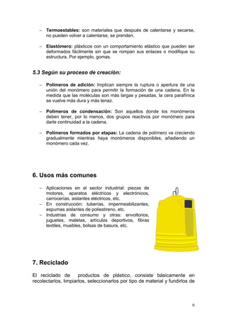 − Termoestables: son materiales que después de calentarse y secarse,
     no pueden volver a calentarse, se prenden.

   − Elastómero: plásticos con un comportamiento elástico que pueden ser
     deformados fácilmente sin que se rompan sus enlaces o modifique su
     estructura. Por ejemplo, gomas.


5.3 Según su proceso de creación:

   − Polímeros de adición: Implican siempre la ruptura o apertura de una
     unión del monómero para permitir la formación de una cadena. En la
     medida que las moléculas son más largas y pesadas, la cera parafínica
     se vuelve más dura y más tenaz.

   − Polímeros de condensación: Son aquellos donde los monómeros
     deben tener, por lo menos, dos grupos reactivos por monómero para
     darle continuidad a la cadena.

   − Polímeros formados por etapas: La cadena de polímero va creciendo
     gradualmente mientras haya monómeros disponibles, añadiendo un
     monómero cada vez.




6. Usos más comunes

   − Aplicaciones en el sector industrial: piezas de
     motores, aparatos eléctricos y electrónicos,
     carrocerías, aislantes eléctricos, etc.
   − En construcción: tuberías, impermeabilizantes,
     espumas aislantes de poliestireno, etc.
   − Industrias de consumo y otras: envoltorios,
     juguetes, maletas, artículos deportivos, fibras
     textiles, muebles, bolsas de basura, etc.




7. Reciclado

El reciclado de       productos de plástico, consiste básicamente en
recolectarlos, limpiarlos, seleccionarlos por tipo de material y fundirlos de



                                                                           6
 