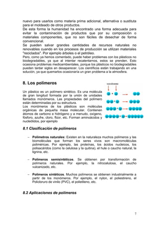 nuevo para usarlos como materia prima adicional, alternativa o sustituta
para el moldeado de otros productos.
De esta forma la humanidad ha encontrado una forma adecuada para
evitar la contaminación de productos que por su composición o
materiales componentes, que no son fáciles de desechar de forma
convencional.
Se pueden salvar grandes cantidades de recursos naturales no
renovables cuando en los procesos de producción se utilizan materiales
"reciclados". Por ejemplo árboles o el petróleo.
Pero, como ya hemos comentado, puede haber problemas con los plásticos no
biodegradables, ya que al intentar recalentarnos, estos se prenden. Esto
ocasiona problemas medioambientales, porque los plásticos no biodegradables
pueden tardar siglos en desaparecer. Los científicos están trabajando en una
solución, ya que quemarlos ocasionaría un gran problema a la atmosfera.


8. Los polímeros
Un plástico es un polímero sintético. Es una molécula
de gran longitud formada por la unión de unidades
llamados monómeros. Las propiedades del polímero
están determinadas por su estructura.
Los monómeros de los plásticos son moléculas
orgánicas de pequeña masa molecular. Contienen
átomos de carbono e hidrógeno y a menudo, oxígeno,
fósforo, azufre, cloro, flúor, etc. Forman aminoácidos y
nucleótidos, por ejemplo

8.1 Clasificación de polímeros

   − Polímetros naturales: Existen en la naturaleza muchos polímeros y las
     biomoléculas que forman los seres vivos son macromoléculas
     poliméricas. Por ejemplo, las proteínas, los ácidos nucleicos, los
     polisacáridos (como la celulosa y la quitina), el hule o caucho natural, la
     lignina, etc.

   − Polímeros semisintéticos. Se obtienen por transformación de
     polímeros naturales. Por ejemplo, la nitrocelulosa, el caucho
     vulcanizado, etc.

   − Polímeros sintéticos. Muchos polímeros se obtienen industrialmente a
     partir de los monómeros. Por ejemplo, el nylon, el poliestireno, el
     Policloruro de vinilo (PVC), el polietileno, etc.


8.2 Aplicaciones de polímeros




                                                                              7
 