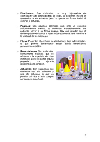 − Elastómeros:       Son materiales con muy bajo módulo de
   elasticidad y alta extensibilidad; es decir, se deforman mucho al
   someterlos a un esfuerzo pero recuperan su forma inicial al
   eliminar el esfuerzo.

− Plásticos:     Son aquellos polímeros que, ante un esfuerzo
   suficientemente intenso, se deforman irreversiblemente, no
   pudiendo volver a su forma original. Hay que resaltar que el
   término plástico se aplica a veces incorrectamente para referirse a
   la totalidad de los polímeros.

− Fibras: Presentan alto módulo de elasticidad y baja extensibilidad,
   lo que permite confeccionar          tejidos   cuyas   dimensiones
   permanecen estables.

− Recubrimientos: Son sustancias,
   normalmente líquidas, que se
   adhieren a la superficie de otros
   materiales para otorgarles alguna
   propiedad,        por      ejemplo
   resistencia a la abrasión.

− Adhesivos: Son sustancias que
   combinan una alta adhesión y
   una alta cohesión, lo que les
   permite unir dos o más cuerpos
   por contacto superficial.




                                                                    8
 