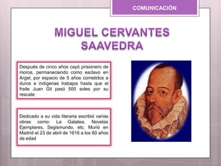 COMUNICACIÓN
Dedicado a su vida literaria escribió varias
obras como: La Galatea, Novelas
Ejemplares, Segismundo, etc. Murió en
Madrid el 23 de abril de 1616 a los 60 años
de edad
Después de cinco años cayó prisionero de
moros, permaneciendo como esclavo en
Argel, por espacio de 5 años cometidos a
duros e indígenas trabajos hasta que el
fraile Juan Gil pasó 500 soles por su
rescate
 