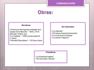 COMUNICACIÓN
Narrativas
“Aventuras del Ingenioso Hidalgo Don
Quijote de la Mancha” - 1605 y 1615
(llamado “el libro rey)
“La Galatea” - 1585 (novela pastoril)
(1°obra).
“Novelas Ejemplares” - 1613(son doce)
De Costumbre
“La Gitanilla”
“El Celoso Extraño Extremeño”
“La Fuerza de la Sangre”
“La Ilustre Fregona”}
Filosóficas
•“La Española Inglesa”
•“El Licenciado Vidriera”
 