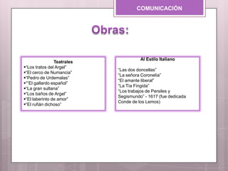 COMUNICACIÓN
Teatrales
“Los tratos del Argel”
“El cerco de Numancia”
“Pedro de Urdemalas”
“”El gallardo español”
“La gran sultana”
“Los baños de Argel”
“El laberinto de amor”
“El rufián dichoso”
Al Estilo Italiano
“Las dos doncellas”
“La señora Coronelía”
“El amante liberal”
“La Tía Fingida”
“Los trabajos de Persiles y
Segismundo” - 1617 (fue dedicada
Conde de los Lemos)
 