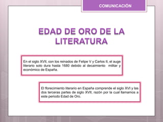COMUNICACIÓN
El florecimiento literario en España comprende el siglo XVI y las
dos terceras partes de siglo XVII, razón por la cual llamamos a
este periodo Edad de Oro.
En el siglo XVII, con los reinados de Felipe V y Carlos II, el auge
literario solo dura hasta 1680 debido al decaimiento militar y
económico de España.
 
