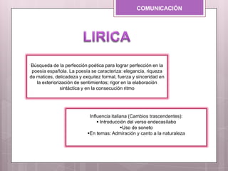 COMUNICACIÓN
Influencia italiana (Cambios trascendentes):
 Introducción del verso endecasílabo
Uso de soneto
En temas: Admiración y canto a la naturaleza
Búsqueda de la perfección poética para lograr perfección en la
poesía española. La poesía se caracteriza: elegancia, riqueza
de matices, delicadeza y exquitez formal, fuerza y sinceridad en
la exteriorización de sentimientos; rigor en la elaboración
sintáctica y en la consecución ritmo
 