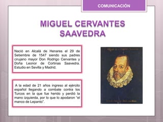 COMUNICACIÓN
A la edad de 21 años ingreso al ejército
español llegando a combate contra los
Turcos en la que fue herido y perdió la
mano izquierda, por lo que lo apodaron “el
manco de Lepanto”.
Nació en Alcalá de Henares el 29 de
Setiembre de 1547 siendo sus padres
cirujano mayor Don Rodrigo Cervantes y
Doña Leonor de Cortinas Saavedra.
Estudio en Sevilla y Madrid.
 