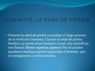 DURANTE LA EDAD DE PIEDRA

 Durante la edad de piedra se produjo el largo proceso
  de la evolución humana. Cuando la edad de piedra
  finalizó, ya existía el ser humano actual: ¡los científicos
  nos llaman Homo sapiens sapiens! Por el camino
  quedaron muchas especies parecidas al hombre, que
  se extinguieron o evolucionaron.
 