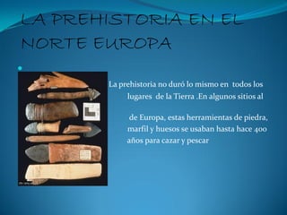 LA PREHISTORIA EN EL
NORTE EUROPA

           La prehistoria no duró lo mismo en todos los
                lugares de la Tierra .En algunos sitios al
    norte
                 de Europa, estas herramientas de piedra,
                marfil y huesos se usaban hasta hace 400
                años para cazar y pescar
 