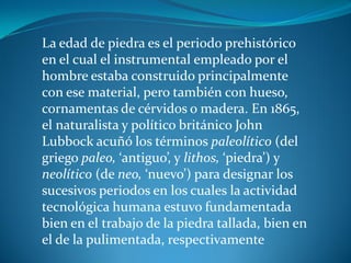 La edad de piedra es el periodo prehistórico
en el cual el instrumental empleado por el
hombre estaba construido principalmente
con ese material, pero también con hueso,
cornamentas de cérvidos o madera. En 1865,
el naturalista y político británico John
Lubbock acuñó los términos paleolítico (del
griego paleo, ‘antiguo’, y lithos, ‘piedra’) y
neolítico (de neo, ‘nuevo’) para designar los
sucesivos periodos en los cuales la actividad
tecnológica humana estuvo fundamentada
bien en el trabajo de la piedra tallada, bien en
el de la pulimentada, respectivamente
 