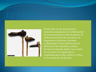 EL SÍLEX
           El sílex fue uno de los primeros
           materiales empleados en la fabricación
           de armas durante la edad de piedra. Es
           relativamente fácil de encontrar y se
           fragmenta en láminas cortantes,
           cualidad que lo hace idóneo para la
           fabricación de utensilios y armas.
           Durante la edad de piedra, las azuelas
           (en el centro a la izquierda) se
           empleaban para tallar madera y la hoz
           en las tareas de recolección.
 