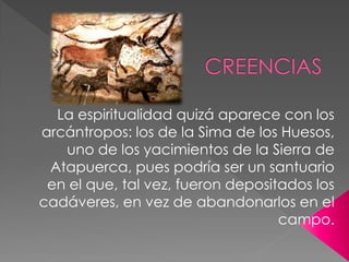 La espiritualidad quizá aparece con los
arcántropos: los de la Sima de los Huesos,
   uno de los yacimientos de la Sierra de
 Atapuerca, pues podría ser un santuario
 en el que, tal vez, fueron depositados los
cadáveres, en vez de abandonarlos en el
                                   campo.
 