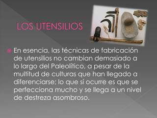    En esencia, las técnicas de fabricación
    de utensilios no cambian demasiado a
    lo largo del Paleolítico, a pesar de la
    multitud de culturas que han llegado a
    diferenciarse; lo que sí ocurre es que se
    perfecciona mucho y se llega a un nivel
    de destreza asombroso.
 