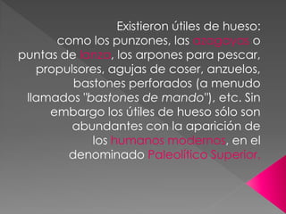 Existieron útiles de hueso:
      como los punzones, las azagayas o
puntas de lanza, los arpones para pescar,
   propulsores, agujas de coser, anzuelos,
         bastones perforados (a menudo
 llamados "bastones de mando"), etc. Sin
     embargo los útiles de hueso sólo son
         abundantes con la aparición de
            los humanos modernos, en el
        denominado Paleolítico Superior.
 