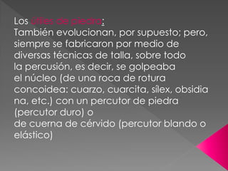 Los útiles de piedra:
También evolucionan, por supuesto; pero,
siempre se fabricaron por medio de
diversas técnicas de talla, sobre todo
la percusión, es decir, se golpeaba
el núcleo (de una roca de rotura
concoidea: cuarzo, cuarcita, sílex, obsidia
na, etc.) con un percutor de piedra
(percutor duro) o
de cuerna de cérvido (percutor blando o
elástico)
 