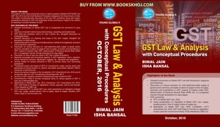 GST Law & Analysis
with Conceptual Procedures
BIMAL JAIN
ISHA BANSAL
YOUNG GLOBAL’SYOUNG GLOBAL
YOUNG GLOBAL’S
YOUNG GLOBAL
Highlights of the Book
•	 Detailed commentary on Model GST Law with illustrations, diagrams
and flowcharts.
•	 Discussion on various domains viz. inter-state/intra-state supply of
goods and/or services, principles of place of supply & time of supply,
exclusion and exemptions in GST, exports & imports under GST,
determination of Revenue Neutral Rate (RNR) etc. in a pragmatic
manner through illustrations for easy digest
•	 DVD containing:
	 PPT on Model GST Law, 2016
	 Video presentation on highlights of Model GST Law, supply,
taxable person, time of supply, place of supply etc.
	 Appendices on Model GST Law, 2016, Constitution (101st
)
Amendment Act, 2016, GST Draft Rules & Formats on registration,
invoice, payment, returns and refunds, FAQs released by CBEC etc.
ABOUT THE BOOK
This edition of GST book extensively covers in-depth analyses of Model CGST/SGST and
IGST Act, 2016 and the Draft Business Processes released by the Government of India.
This edition comprehensively discusses all the key GST provisions along with impact,
preparations required for GST and challenges ahead, providing an insight to the readers
for assisting in smooth transition to GST.
KEY FEATURES OF THE BOOK
l	 Detailed commentary on Model GST Law to encapsulate the provisions for easy
digest
l	 Overview of present indirect taxes-shortcomings, cascading and double taxes
l	 GST-need and necessity, what it is, how it works, etc., alongwith discussion on
challenges ahead
l	 Detailed discussion on meaning and scope of the term ‘supply’ alongwith the
discussion on likely issues
l	 Detailed discussion on meaning of taxable persons, liability to be registered, exclusion
and compulsory registration
l	 Discussion on various domains viz. inter-state/intra-state supply of goods and/or
services, principles of place of supply & time of supply, exclusion and exemptions in
GST, exports & imports under GST, determination of Revenue Neutral Rate (RNR)
etc. in a pragmatic manner through illustrations for easy digest
l	 Discussion on flow of input tax credit in GST with multiple illustrations
l	 Business processes and procedural aspects of GST-registration, return, payment,
refund, demand & recovery, adjudication, appeals, etc., alongwith key suggestions
l	 Journal entries for various scenarios in GST to provide clarity from accounting
perspective
l	 Transitional issues and impact of GST on manufacturer, trader, service sector and
specifically on various sectors viz. alcohol, real estate, automobiles, telecom, FMCG,
insurance, e-commerce etc.
l	 Section-by-section analyses of the Constitution (101st
Amendment) Act, 2016 and its
comparison with the 122nd
Constitutional Amendment Bill, 2014
l	 Journey of GST including important milestones with way forward for GST
l	 Comprehensive FAQs to provide conceptual clarity on various aspects of GST in
easy and understandable way
l	 Appendices on Model GST Law, 2016, Constitution (101st
Amendment) Act, 2016,
GST Draft Rules & Formats on registration, invoice, payment, returns and refunds,
FAQs released by CBEC etc.
l	 DVD containing PPT on Model GST Law, video presentation on Highlights of Model
GST Law, supply, taxable person, time of supply, place of supply, valuation, GST
credit, impact on service sector etc.
October, 2016
Published by
YOUNG GLOBAL PUBLICATIONS
B-4, Basement, Vandhana Building,
11 Tolstoy Marg, New Delhi - 110 001
Phone: +91-11-23324142, 41824268
E-mail: info@youngglobals.com
Website: www.bookskhoj.com Price `1795
OCTOBER,2016
GSTLaw&Analysis
withConceptualProcedures
BIMAL JAIN
ISHA BANSAL
BUY FROM WWW.BOOKSKHOJ.COM
 