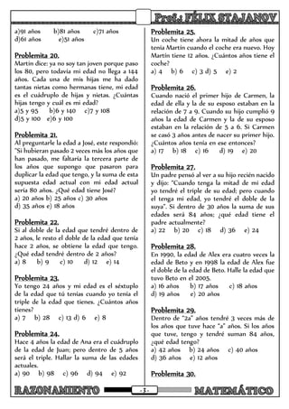 - 3 -
a)91 años b)81 años c)71 años
d)61 años e)51 años
Problemita 20.
Martin dice: ya no soy tan joven porque paso
los 80, pero todavía mi edad no llega a 144
años. Cada una de mis hijas me ha dado
tantas nietas como hermanas tiene, mi edad
es el cuádruplo de hijas y nietas. ¿Cuántas
hijas tengo y cuál es mi edad?
a)5 y 95 b)6 y 140 c)7 y 108
d)5 y 100 e)6 y 100
Problemita 21.
Al preguntarle la edad a José, este respondió:
"Si hubieran pasado 2 veces más los años que
han pasado, me faltaría la tercera parte de
los años que supongo que pasaron para
duplicar la edad que tengo, y la suma de esta
supuesta edad actual con mi edad actual
sería 80 años. ¿Qué edad tiene José?
a) 20 años b) 25 años c) 30 años
d) 35 años e) 18 años
Problemita 22.
Si al doble de la edad que tendré dentro de
2 años, le resto el doble de la edad que tenía
hace 2 años, se obtiene la edad que tengo.
¿Qué edad tendré dentro de 2 años?
a) 8 b) 9 c) 10 d) 12 e) 14
Problemita 23.
Yo tengo 24 años y mi edad es el séxtuplo
de la edad que tú tenías cuando yo tenía el
triple de la edad que tienes. ¿Cuántos años
tienes?
a) 7 b) 28 c) 13 d) 6 e) 8
Problemita 24.
Hace 4 años la edad de Ana era el cuádruplo
de la edad de Juan; pero dentro de 5 años
será el triple. Hallar la suma de las edades
actuales.
a) 90 b) 98 c) 96 d) 94 e) 92
Problemita 25.
Un coche tiene ahora la mitad de años que
tenía Martín cuando el coche era nuevo. Hoy
Martín tiene 12 años. ¿Cuántos años tiene el
coche?
a) 4 b) 6 c) 3 d) 5 e) 2
Problemita 26.
Cuando nació el primer hijo de Carmen, la
edad de ella y la de su esposo estaban en la
relación de 7 a 9. Cuando su hijo cumplió 9
años la edad de Carmen y la de su esposo
estaban en la relación de 5 a 6. Si Carmen
se casó 3 años antes de nacer su primer hijo.
¿Cuántos años tenía en ese entonces?
a) 17 b) 18 c) 16 d) 19 e) 20
Problemita 27.
Un padre pensó al ver a su hijo recién nacido
y dijo: “Cuando tenga la mitad de mi edad
yo tendré el triple de su edad; pero cuando
el tenga mi edad, yo tendré el doble de la
suya”. Si dentro de 30 años la suma de sus
edades será 84 años; ¿qué edad tiene el
padre actualmente?
a) 22 b) 20 c) 18 d) 36 e) 24
Problemita 28.
En 1990, la edad de Alex era cuatro veces la
edad de Beto y en 1998 la edad de Alex fue
el doble de la edad de Beto. Halle la edad que
tuvo Beto en el 2005.
a) 16 años b) 17 años c) 18 años
d) 19 años e) 20 años
Problemita 29.
Dentro de “2a” años tendré 3 veces más de
los años que tuve hace “a” años. Si los años
que tuve, tengo y tendré suman 84 años,
¿qué edad tengo?
a) 42 años b) 24 años c) 40 años
d) 36 años e) 12 años
Problemita 30.
 