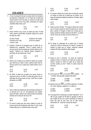 EDADES
1. A Leo le preguntaron por su edad, éste aficionado a
los números, respondió: “Si el triple de la edad que
tendré dentro de tres años, le restan el triple de la
edad que tuve hace tres años, obtendrán mi edad”.
¿Cuántos años tiene Leo?
a) 12 b) 6 c) 18
d) 9 e) 10
2. Diana tendrá cinco veces la edad que hace 9 años
tenía, dentro de 55 años. ¿Cuándo cumplirá un cuarto
de siglo de vida?
a) Hace 5 años d) Dentro de 5 años
b) Dentro de 1 año e) Ya los cumplió
c) Hace 1 año
3. Cuando a Paola se le pregunta por la edad de su
Hamstercito, responde: “Hace 2 meses tenía la
tercera parte de los meses que tendrá dentro de 4
meses”. ¿Dentro de cuántos meses cumplirá el
quíntuplo de los meses que tiene?
a) 25 b) 5 c) 20
d) 15 e) 10
4. Dentro de 12 años Lucia tendrá el doble de la edad
que tenía hace 3 años. ¿Hace cuántos años tenía la
tercera parte de la edad que tendrá dentro de 6
años?
a) 13 b) 15 c) 10
d) 12 e) 11
5. En 1918, la edad de un padre era nueve veces la
edad de su hijo; en 1923, la edad del padre fue el
quíntuplo de la que tenía su hijo. ¿Cuál fue la edad
del padre en 1940?
a) 47 b) 50 c) 67
d) 60 e) 77
6. Hace 3 años las edades de dos hermanas estaban en
la relación de 4 es a 5. Actualmente sus edades
suman 42 años. ¿Dentro de cuántos años sus edades
estarán en la relación de 8 es a 9?
a) 11 b) 12 c) 13
d) 14 e) 15
7. El tiene la edad que ella tenía cuándo él tenía la
tercera parte de la edad que ella tiene. Si ella tiene
8 años más que el. ¿Cuántos años tiene ella?
a) 16 b) 18 c) 20
d) 24 e) 32
8. Yo tengo el doble de la edad que tú tendrás cuando
yo tenga el triple de la edad que tú tienes. Si la
suma de nuestras edades actuales es 33 años. ¿Qué
edad tengo?
a) 27 b) 20 c) 24
d) 30 e) 26
9. Nancy le dice a Micky: “Yo tengo el doble de la edad
que tu tenías cuando yo tenía la edad que tu tienes;
pero cuando tu tengas el doble de la edad que yo
tengo nuestras edades sumaran 68 años”. La suma
de las cifras de la edad actual de Nancy es:
a) 5 b) 6 c) 7
d) 8 e) 9
10. Yo tengo el cuádruplo de la edad que tú tenías
cuando yo tenía la edad que tú tienes y cuando tú
tengas la edad que yo tengo, nuestras edades
sumaran 57 años ¿Cuántos años tengo?.
a) 20 b) 24 c) 28
d) 32 e) 36
11. Diana le dice a Carolina: “La suma de nuestras
edades es 46 y tu edad es el triple de la edad que
tenías, cuando yo tenía el triple de la edad que
tuviste cuando yo nací”. Hallar la edad actual de
Carolina.
a) 20 b) 21 c) 22
d) 23 e) 24
12. Lucia nació en ba
19 y en el año ab
19 cumplió (a
+ b) años. ¿En qué año cumplió 2ab años?.
a) 1994 b) 1990 c) 1984
d) 1992 e) 1985
13. Manolo nació en ab
19 y en 1993 cumplió (a + b) años.
Por tanto, Manolo cumplirá a x b años en:
a) 2012 b) 2023 c) 2034
d) 2028 e) 2025
14. Al preguntarle a Diana por su edad respondió: “Si el
año en que cumplí los 15 años le agregan el año en
que cumplí los 18 y su a este resultado le restan la
suma del año en que nací con el año actual,
obtendrán 13”. ¿Cuál es la edad de Diana?
a) 19 b) 20 c) 21
d) 22 e) 23
 