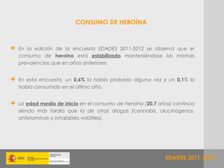 CONSUMO DE HEROÍNA



 En la edición de la encuesta EDADES 2011-2012 se observa que el
  consumo de heroína está estabilizado manteniéndose las mismas
  prevalencias que en años anteriores.


 En esta encuesta, un 0,6% la había probado alguna vez y un 0,1% la
  había consumido en el último año.


 La edad media de inicio en el consumo de heroína (20,7 años) continúa
  siendo más tardía que la de otras drogas (cannabis, alucinógenos,
  anfetaminas o inhalables volátiles).




                                                           EDADES 2011-2012
 