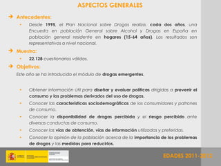 ASPECTOS GENERALES
 Antecedentes:
    •   Desde 1995, el Plan Nacional sobre Drogas realiza, cada dos años, una
        Encuesta en población General sobre Alcohol y Drogas en España en
        población general residente en hogares (15-64 años). Los resultados son
        representativos a nivel nacional.
 Muestra:
    •   22.128 cuestionarios válidos.
 Objetivos:
   Este año se ha introducido el módulo de drogas emergentes.


    •   Obtener información útil para diseñar y evaluar políticas dirigidas a prevenir el
        consumo y los problemas derivados del uso de drogas.
    •   Conocer las características sociodemográficas de los consumidores y patrones
        de consumo.
    •   Conocer la disponibilidad de drogas percibida y el riesgo percibido ante
        diversas conductas de consumo.
    •   Conocer las vías de obtención, vías de información utilizadas y preferidas.
    •   Conocer la opinión de la población acerca de la importancia de los problemas
        de drogas y las medidas para reducirlos.

                                                                        EDADES 2011
                                                                               2011-2012
 